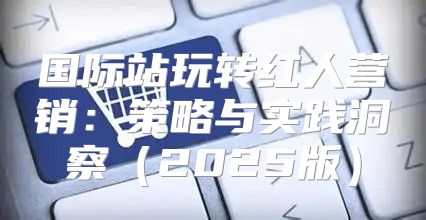 国际站玩转红人营销：策略与实践洞察2025版