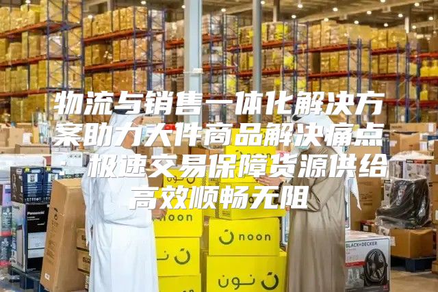 物流与销售一体化解决方案助力大件商品解决痛点：极速交易保障货源供给高效顺畅无阻