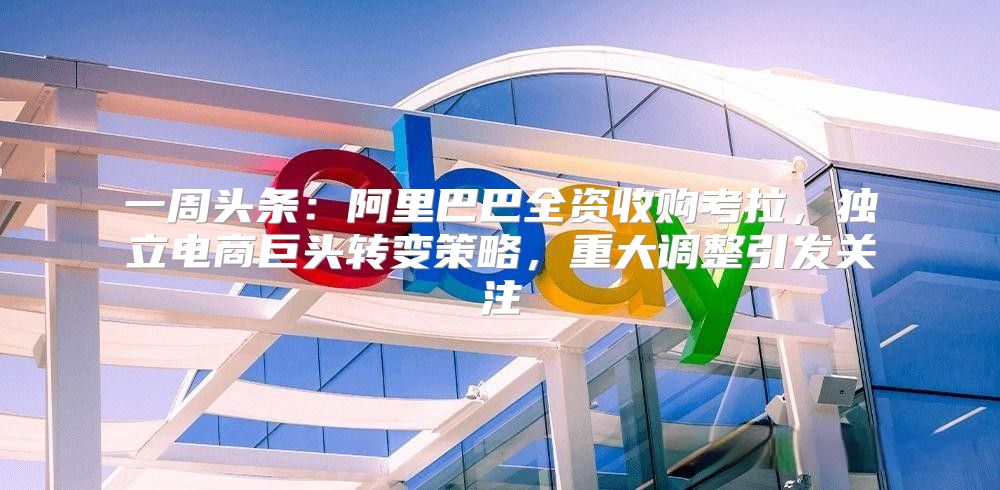 一周头条：阿里巴巴全资收购考拉，独立电商巨头转变策略，重大调整引发关注