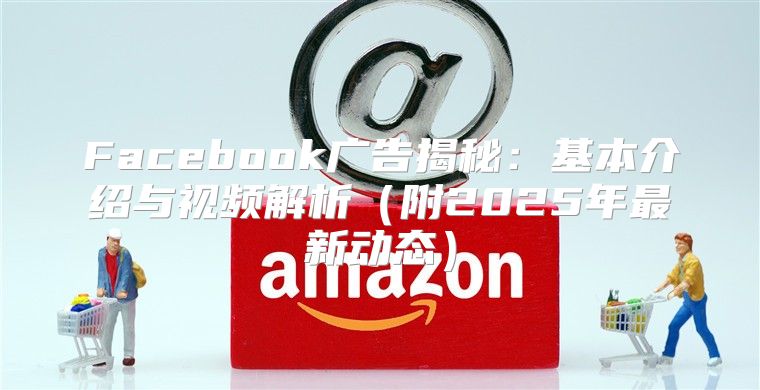Facebook广告揭秘：基本介绍与视频解析附2025年最新动态