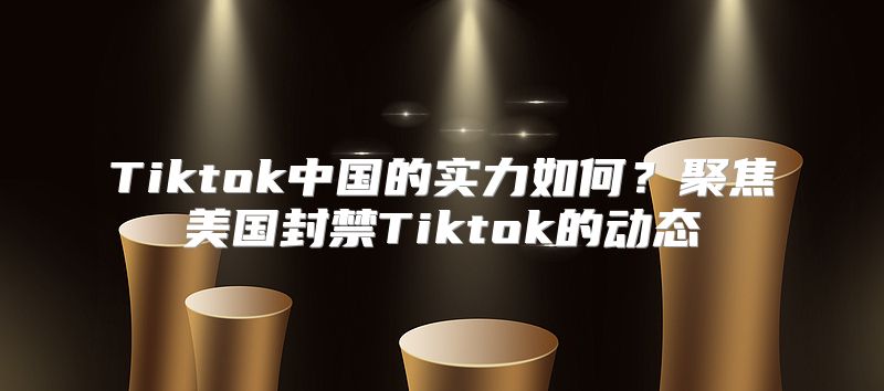 Tiktok中国的实力如何？聚焦美国封禁Tiktok的动态