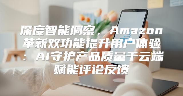 深度智能洞察，Amazon革新双功能提升用户体验：AI守护产品质量于云端赋能评论反馈