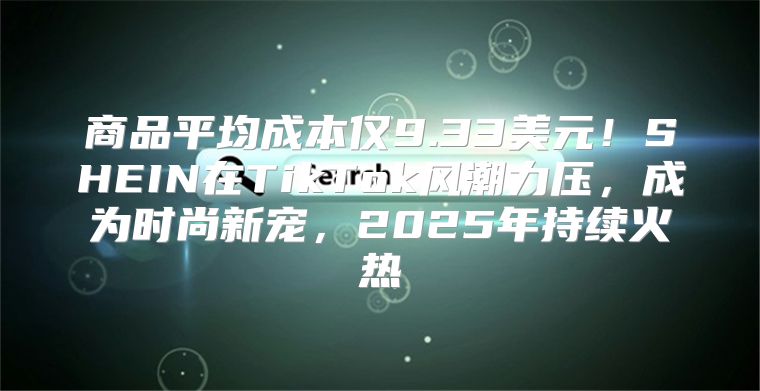 商品平均成本仅9.33美元！SHEIN在TikTok风潮力压，成为时尚新宠，2025年持续火热