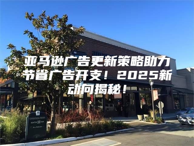 亚马逊广告更新策略助力节省广告开支！2025新动向揭秘！