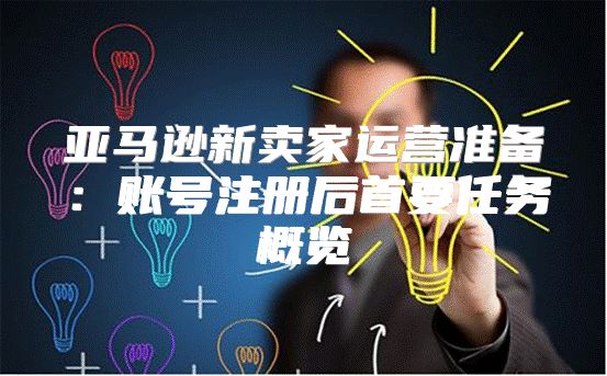 亚马逊新卖家运营准备：账号注册后首要任务概览