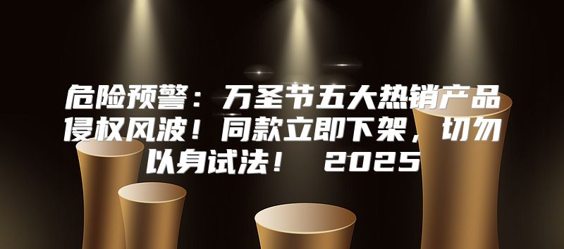 危险预警：万圣节五大热销产品侵权风波！同款立即下架，切勿以身试法！ 2025