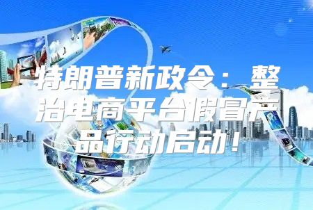 特朗普新政令：整治电商平台假冒产品行动启动！