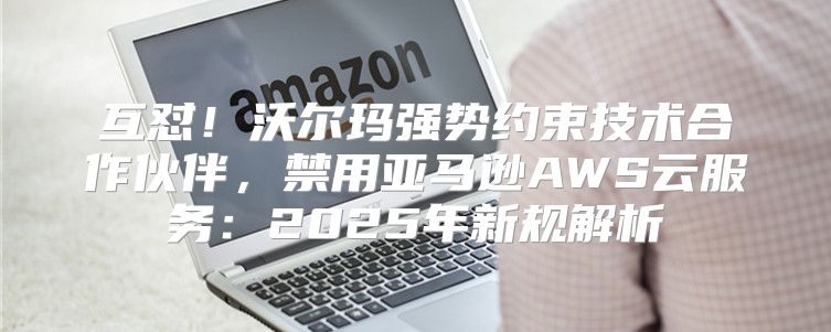 互怼！沃尔玛强势约束技术合作伙伴，禁用亚马逊AWS云服务：2025年新规解析