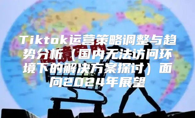 Tiktok运营策略调整与趋势分析国内无法访问环境下的解决方案探讨面向2025年展望
