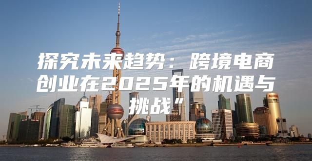 探究未来趋势：跨境电商创业在2025年的机遇与挑战”