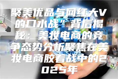 聚美优品与网红大V的口水战”背后揭秘：美妆电商的竞争态势分析聚焦在美妆电商胶着战中的2025年