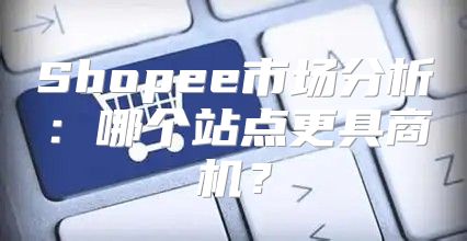 Shopee市场分析：哪个站点更具商机？