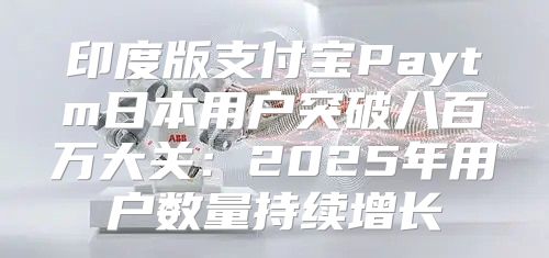 印度版支付宝Paytm日本用户突破八百万大关：2025年用户数量持续增长