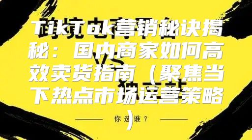 TikTok营销秘诀揭秘：国内商家如何高效卖货指南聚焦当下热点市场运营策略