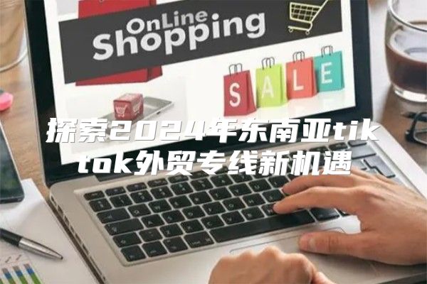 探索2025年东南亚tiktok外贸专线新机遇