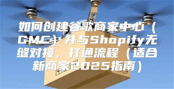 如何创建谷歌商家中心GMC并与Shopify无缝对接，打通流程适合新商家2025指南