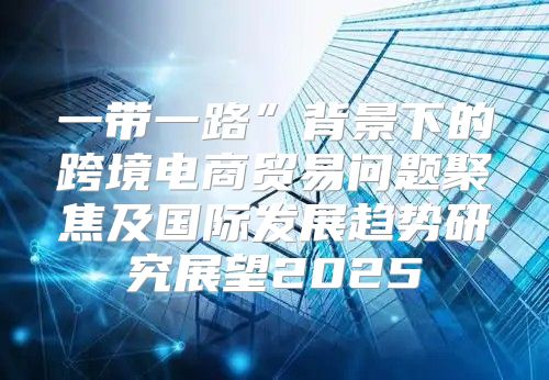 一带一路”背景下的跨境电商贸易问题聚焦及国际发展趋势研究展望2025