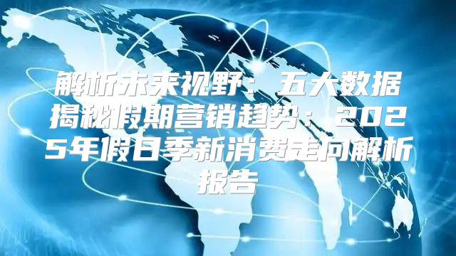 解析未来视野：五大数据揭秘假期营销趋势：2025年假日季新消费走向解析报告