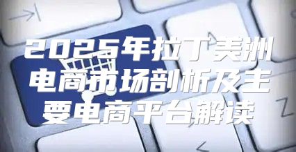 2025年拉丁美洲电商市场剖析及主要电商平台解读