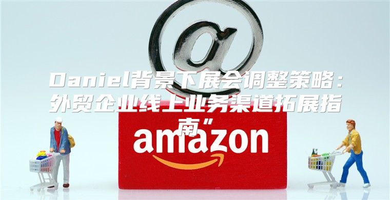 Daniel背景下展会调整策略：外贸企业线上业务渠道拓展指南”