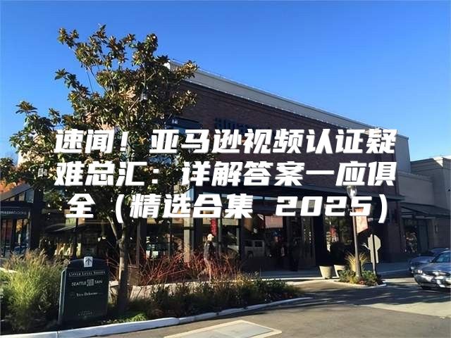 速闻！亚马逊视频认证疑难总汇：详解答案一应俱全精选合集 2025