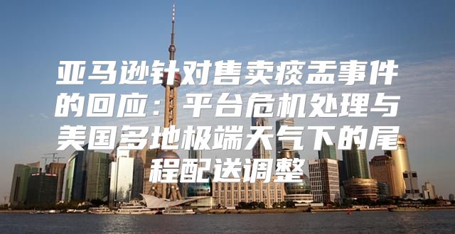 亚马逊针对售卖痰盂事件的回应：平台危机处理与美国多地极端天气下的尾程配送调整