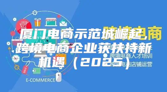 厦门电商示范城崛起，跨境电商企业获扶持新机遇2025