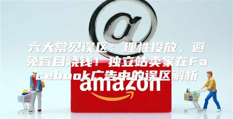 六大常见误区：理性投放，避免盲目烧钱！独立站卖家在Facebook广告中的误区解析