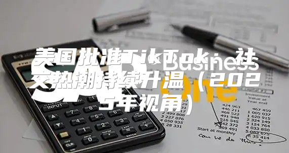 美国批准TikTok：社交热潮持续升温2025年视角