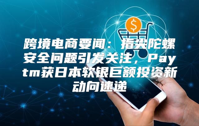 跨境电商要闻：指尖陀螺安全问题引发关注，Paytm获日本软银巨额投资新动向速递