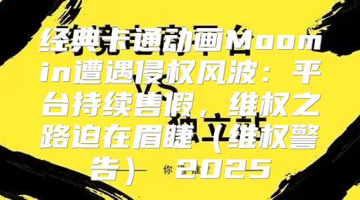 经典卡通动画Moomin遭遇侵权风波：平台持续售假，维权之路迫在眉睫维权警告 2025