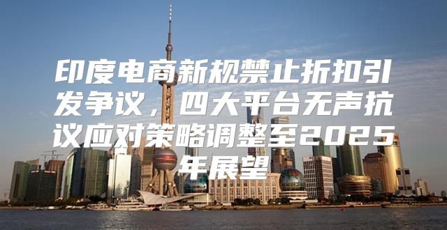 印度电商新规禁止折扣引发争议，四大平台无声抗议应对策略调整至2025年展望