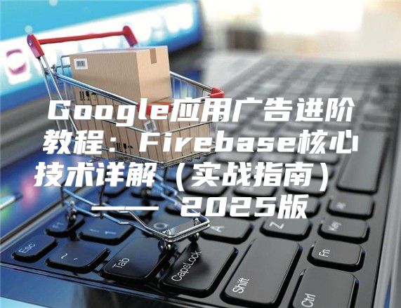 Google应用广告进阶教程：Firebase核心技术详解实战指南 —— 2025版