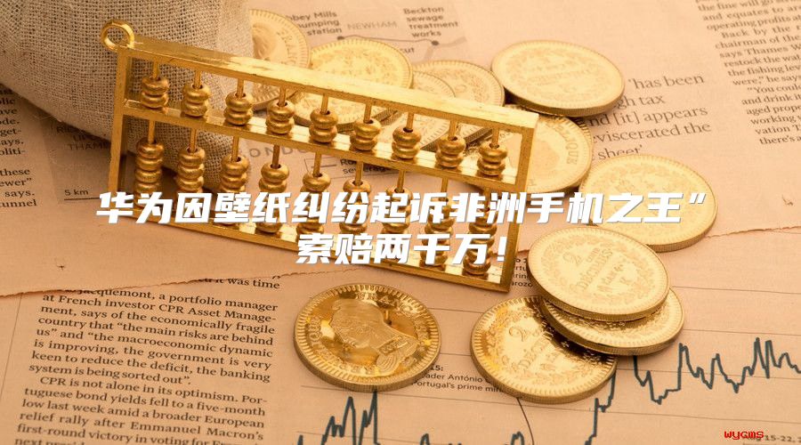 华为因壁纸纠纷起诉非洲手机之王”索赔两千万！