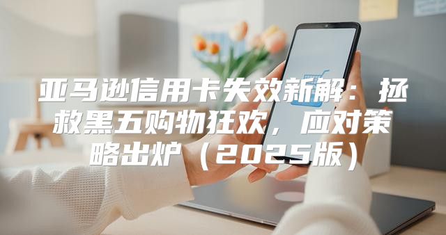 亚马逊信用卡失效新解：拯救黑五购物狂欢，应对策略出炉2025版