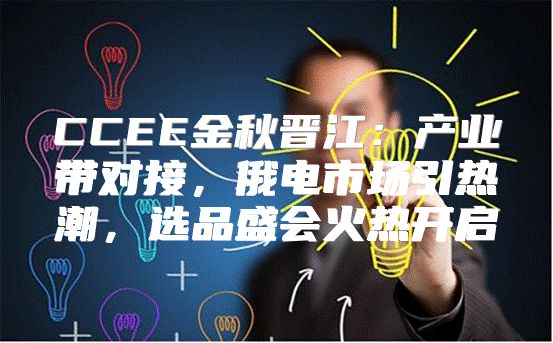 CCEE金秋晋江：产业带对接，俄电市场引热潮，选品盛会火热开启