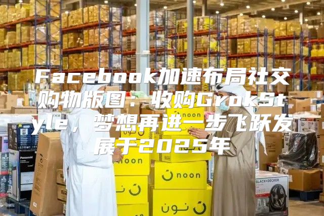 Facebook加速布局社交购物版图：收购GrokStyle，梦想再进一步飞跃发展于2025年