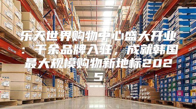 乐天世界购物中心盛大开业：千余品牌入驻，成就韩国最大规模购物新地标2025