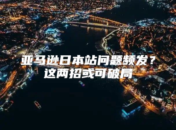 亚马逊日本站问题频发？这两招或可破局