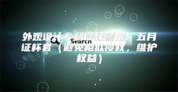 外观设计专利侵权警报：五月证杯套避免相似侵权，维护权益