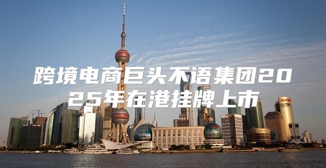 跨境电商巨头不语集团2025年在港挂牌上市