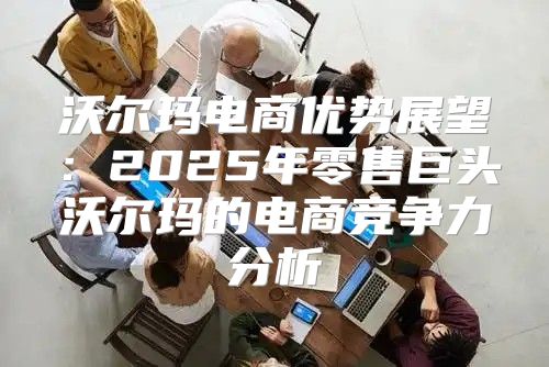 沃尔玛电商优势展望：2025年零售巨头沃尔玛的电商竞争力分析