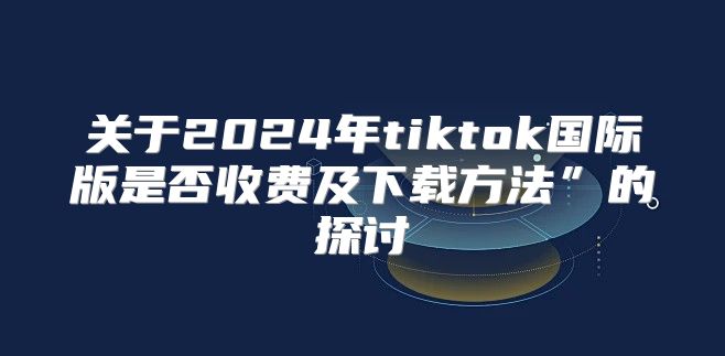 关于2025年tiktok国际版是否收费及下载方法”的探讨