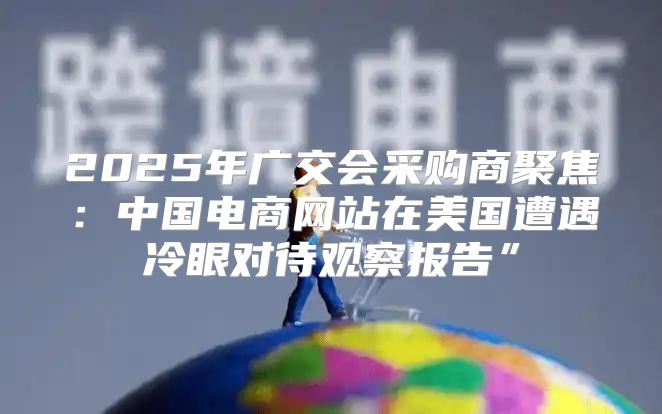 2025年广交会采购商聚焦：中国电商网站在美国遭遇冷眼对待观察报告”