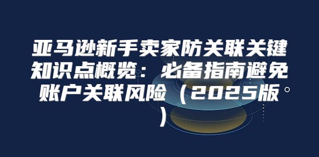 亚马逊新手卖家防关联关键知识点概览：必备指南避免账户关联风险2025版