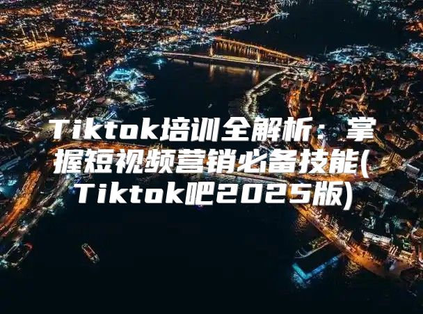 Tiktok培训全解析：掌握短视频营销必备技能(Tiktok吧2025版)