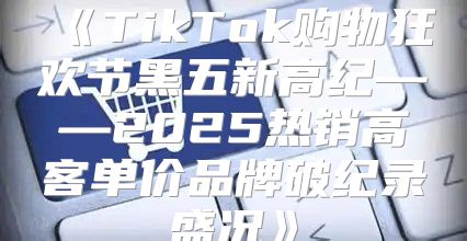 TikTok购物狂欢节黑五新高纪——2025热销高客单价品牌破纪录盛况