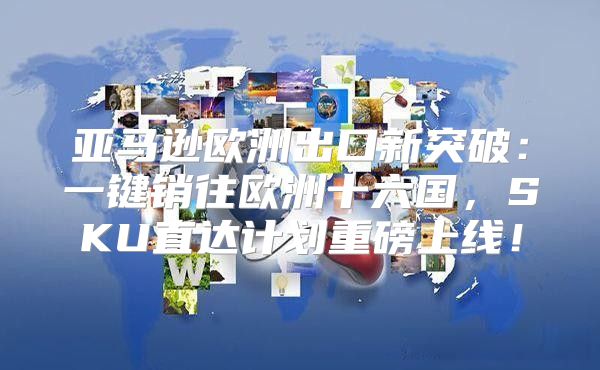 亚马逊欧洲出口新突破：一键销往欧洲十六国，SKU直达计划重磅上线！