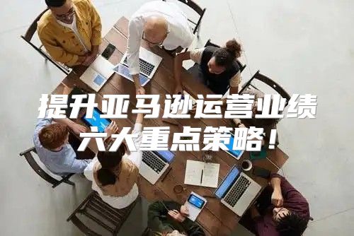 提升亚马逊运营业绩六大重点策略！