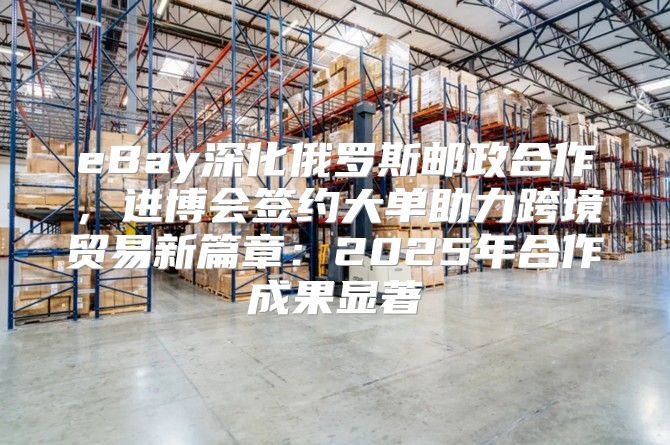eBay深化俄罗斯邮政合作，进博会签约大单助力跨境贸易新篇章：2025年合作成果显著